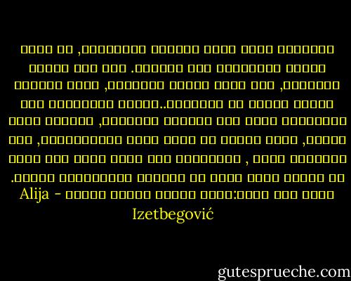 الإنسان الحق يقوم بواجبه الإنساني, أو يصرف الوقت بالإصرار على إكماله. وفي هذا بداية النهاية, ذاك الذي نسميه إنسانيا, وذلك الواجب يفهمه الناس كل بطريقته..الدين والأخلاق هما محاولتان لجعل ذلك الواجب موضوعيا, ومحددا وأقل ذاتية, وهذا دائما شئ خارج ضجيج البيولوجيا, لأن الحيوان يعيش , والإنسان لكي يكون كذلك يجب عليه أن يمتلك شيئا أعلى من الحياة البيولجية ذاتها. وهذا ليس سؤال:كيف؟ وإنما لماذا نحيا؟ - Alija Izetbegović