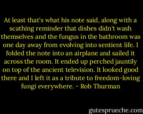 At least that's what his note said, along with a scathing reminder that dishes didn't wash themselves and the fungus in the bathroom was one day away from evolving into sentient life. I folded the note into an airplane and sailed it across the room. It ended up perched jauntily on top of the ancient television. It looked good there and I left it as a tribute to freedom-loving fungi everywhere. - Rob Thurman