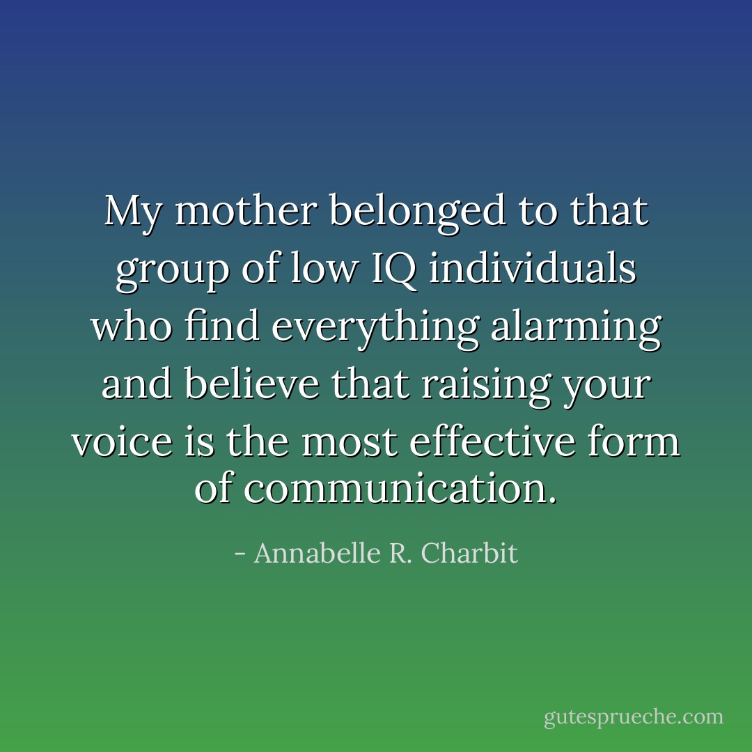 My mother belonged to that group of low IQ individuals who find everything alarming and believe that raising your voice is the most effective form of communication. - Annabelle R. Charbit