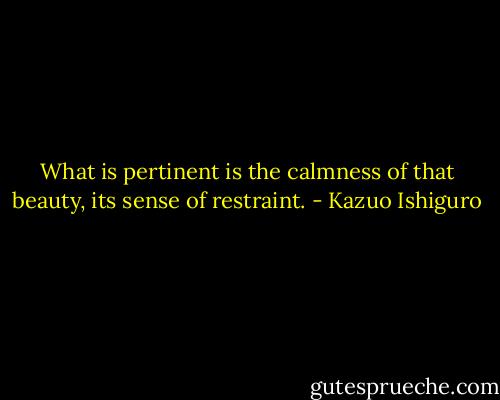 What is pertinent is the calmness of that beauty, its sense of restraint. - Kazuo Ishiguro