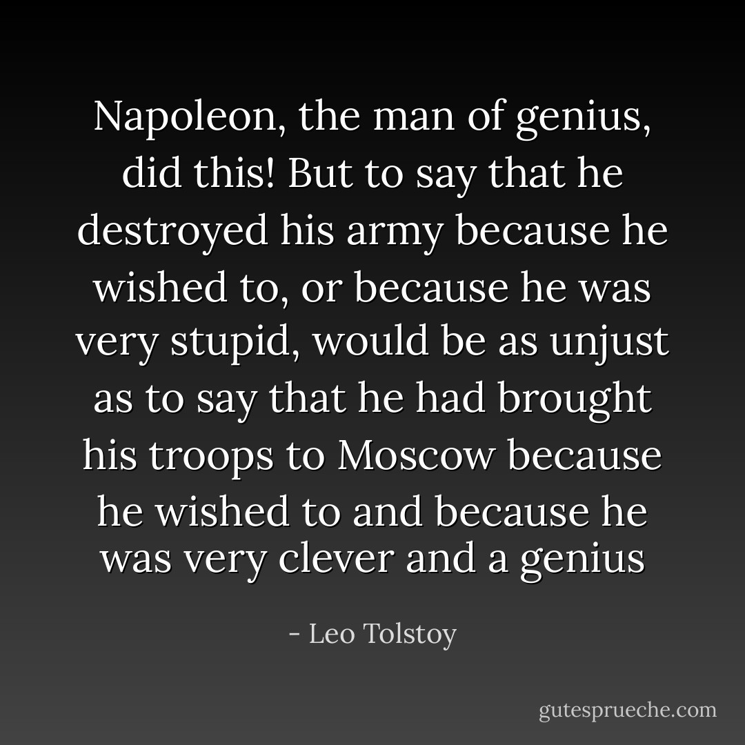 Napoleon, the man of genius, did this! But to say that he destroyed his army because he wished to, or because he was very stupid, would be as unjust as to say that he had brought his troops to Moscow because he wished to and because he was very clever and a genius - Leo Tolstoy