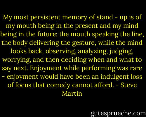 My most persistent memory of stand - up is of my mouth being in the present and my mind being in the future: the mouth speaking the line, the body delivering the gesture, while the mind looks back, observing, analyzing, judging, worrying, and then deciding when and what to say next. Enjoyment while performing was rare - enjoyment would have been an indulgent loss of focus that comedy cannot afford. - Steve Martin