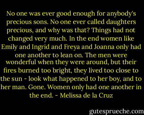 No one was ever good enough for anybody's precious sons. No one ever called daughters precious, and why was that? Things had not changed very much. In the end women like Emily and Ingrid and Freya and Joanna only had one another to lean on. The men were wonderful when they were around, but their fires burned too bright, they lived too close to the sun - look what happened to her boy, and to her man. Gone. Women only had one another in the end. - Melissa de la Cruz