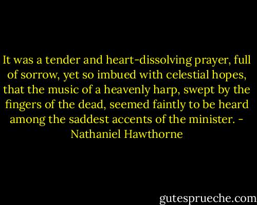 It was a tender and heart-dissolving prayer, full of sorrow, yet so imbued with celestial hopes, that the music of a heavenly harp, swept by the fingers of the dead, seemed faintly to be heard among the saddest accents of the minister. - Nathaniel Hawthorne