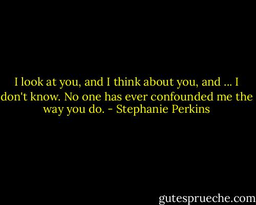 I look at you, and I think about you, and ... I don't know. No one has ever confounded me the way you do. - Stephanie Perkins