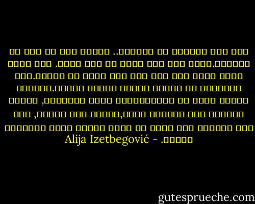 كنت أشك أحيانا في عقيدتي.. وأسأل إلى أي مدى هي موجودة.ولكن كان لدي يقين في أمر واحد. كنت رجلا كبير السن ولم يكن لدي خوف كبير من الموت.وفي الحقيقة لم أعتقد بأنني سأموت فعليا.حاصرني الخوف أكثر من المسؤوليات التي تنتظرني, عندها اعتقدت بأن عقيدتي صلبة,وأكقر مما أعتقد, وأن مثل مشاعري هذه يمكن أن تنبع وتبقى بسبب الإيمان بالله. - Alija Izetbegović