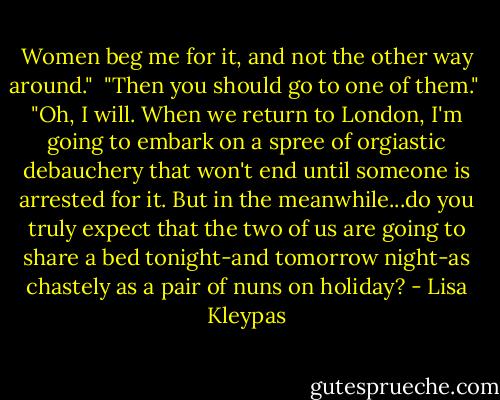 Women beg me for it, and not the other way around."<br /><br />"Then you should go to one of them."<br /><br />"Oh, I will. When we return to London, I'm going to embark on a spree of orgiastic debauchery that won't end until someone is arrested for it. But in the meanwhile...do you truly expect that the two of us are going to share a bed tonight-and tomorrow night-as chastely as a pair of nuns on holiday? - Lisa Kleypas