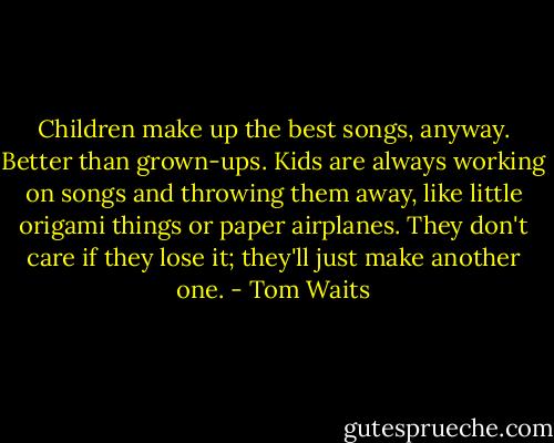 Children make up the best songs, anyway. Better than grown-ups. Kids are always working on songs and throwing them away, like little origami things or paper airplanes. They don't care if they lose it; they'll just make another one. - Tom Waits
