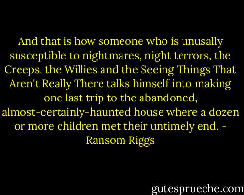 And that is how someone who is unusally susceptible to nightmares, night terrors, the Creeps, the Willies and the Seeing Things That Aren't Really There talks himself into making one last trip to the abandoned, almost-certainly-haunted house where a dozen or more children met their untimely end. - Ransom Riggs