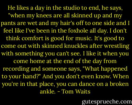 He likes a day in the studio to end, he says, "when my knees are all skinned up and my pants are wet and my hair's off to one side and I feel like I've been in the foxhole all day. I don't think comfort is good for music. It's good to come out with skinned knuckles after wrestling with something you can't see. I like it when you come home at the end of the day from recording and someone says, "What happened to your hand?" And you don't even know. When you're in that place, you can dance on a broken ankle. - Tom Waits