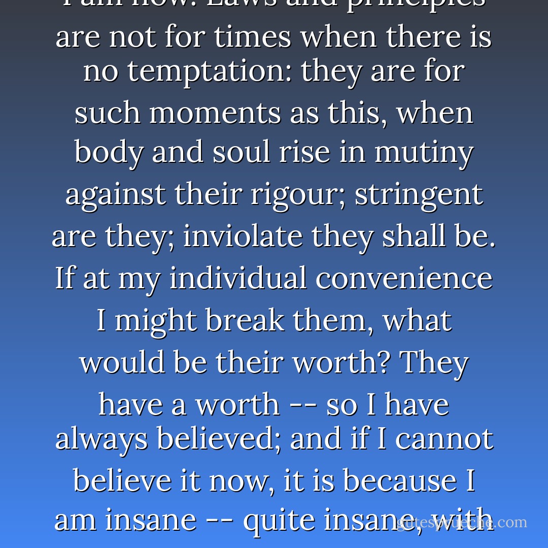 <i>I</i> care for myself. The more solitary, the more friendless, the more I will respect myself. I will keep the law given by God; sanctioned by man. I will hold the principles received by me when I was sane, not mad -- as I am now. Laws and principles are not for times when there is no temptation: they are for such moments as this, when body and soul rise in mutiny against their rigour; stringent are they; inviolate they shall be. If at my individual convenience I might break them, what would be their worth? They have a worth -- so I have always believed; and if I cannot believe it now, it is because I am insane -- quite insane, with my veins running fire, and my heart beating faster than I can count its throbs. Preconceived opinions, foregone determinations are all I have at this hour to stand; there I plant my foot. - Charlotte Brontë