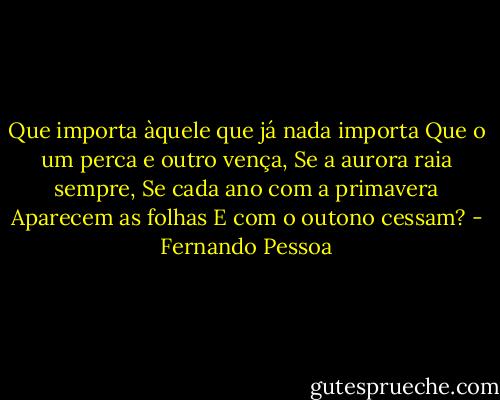 Que importa àquele que já nada importa<br />Que o um perca e outro vença,<br />Se a aurora raia sempre,<br />Se cada ano com a primavera<br />Aparecem as folhas<br />E com o outono cessam? - Fernando Pessoa