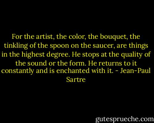 For the artist, the color, the bouquet, the tinkling of the spoon on the saucer, are things in the highest degree. He stops at the quality of the sound or the form. He returns to it constantly and is enchanted with it. - Jean-Paul Sartre