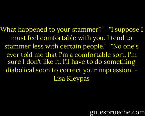 What happened to your stammer?" <br /><br />"I suppose I must feel comfortable with you. I tend to stammer less with certain people." <br /><br />"No one's ever told me that I'm a comfortable sort. I'm sure I don't like it. I'll have to do something diabolical soon to correct your impression. - Lisa Kleypas
