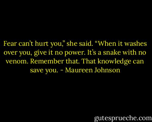 Fear can’t hurt you,” she said. “When it washes over you, give it no power. It’s a snake with no venom. Remember that. That knowledge can save you. - Maureen Johnson