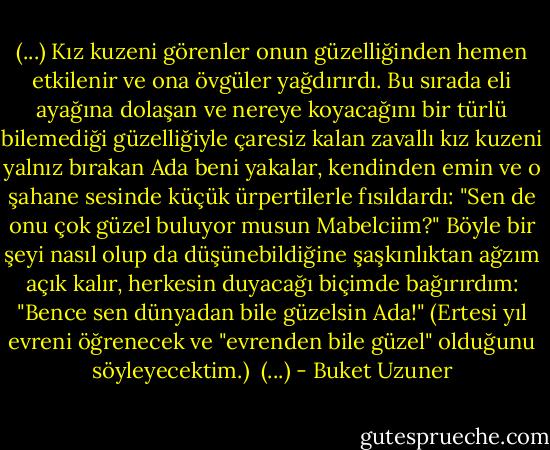 (...)<br />Kız kuzeni görenler onun güzelliğinden hemen etkilenir ve ona övgüler yağdırırdı. Bu sırada eli ayağına dolaşan ve nereye koyacağını bir türlü bilemediği güzelliğiyle çaresiz kalan zavallı kız kuzeni yalnız bırakan Ada beni yakalar, kendinden emin ve o şahane sesinde küçük ürpertilerle fısıldardı:<br />"Sen de onu çok güzel buluyor musun Mabelciim?"<br />Böyle bir şeyi nasıl olup da düşünebildiğine şaşkınlıktan ağzım açık kalır, herkesin duyacağı biçimde bağırırdım:<br />"Bence sen dünyadan bile güzelsin Ada!" (Ertesi yıl evreni öğrenecek ve "evrenden bile güzel" olduğunu söyleyecektim.) <br />(...) - Buket Uzuner