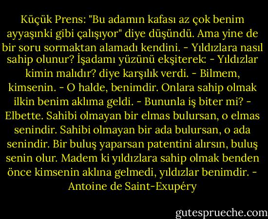Küçük Prens: "Bu adamın kafası az çok benim ayyaşınki gibi çalışıyor" diye düşündü. Ama yine de bir soru sormaktan alamadı kendini.<br />- Yıldızlara nasıl sahip olunur?<br />İşadamı yüzünü ekşiterek:<br />- Yıldızlar kimin malıdır? diye karşılık verdi.<br />- Bilmem, kimsenin.<br />- O halde, benimdir. Onlara sahip olmak ilkin benim aklıma geldi.<br />- Bununla iş biter mi?<br />- Elbette. Sahibi olmayan bir elmas bulursan, o elmas senindir. Sahibi olmayan bir ada bulursan, o ada senindir. Bir buluş yaparsan patentini alırsın, buluş senin olur. Madem ki yıldızlara sahip olmak benden önce kimsenin aklına gelmedi, yıldızlar benimdir. - Antoine de Saint-Exupéry