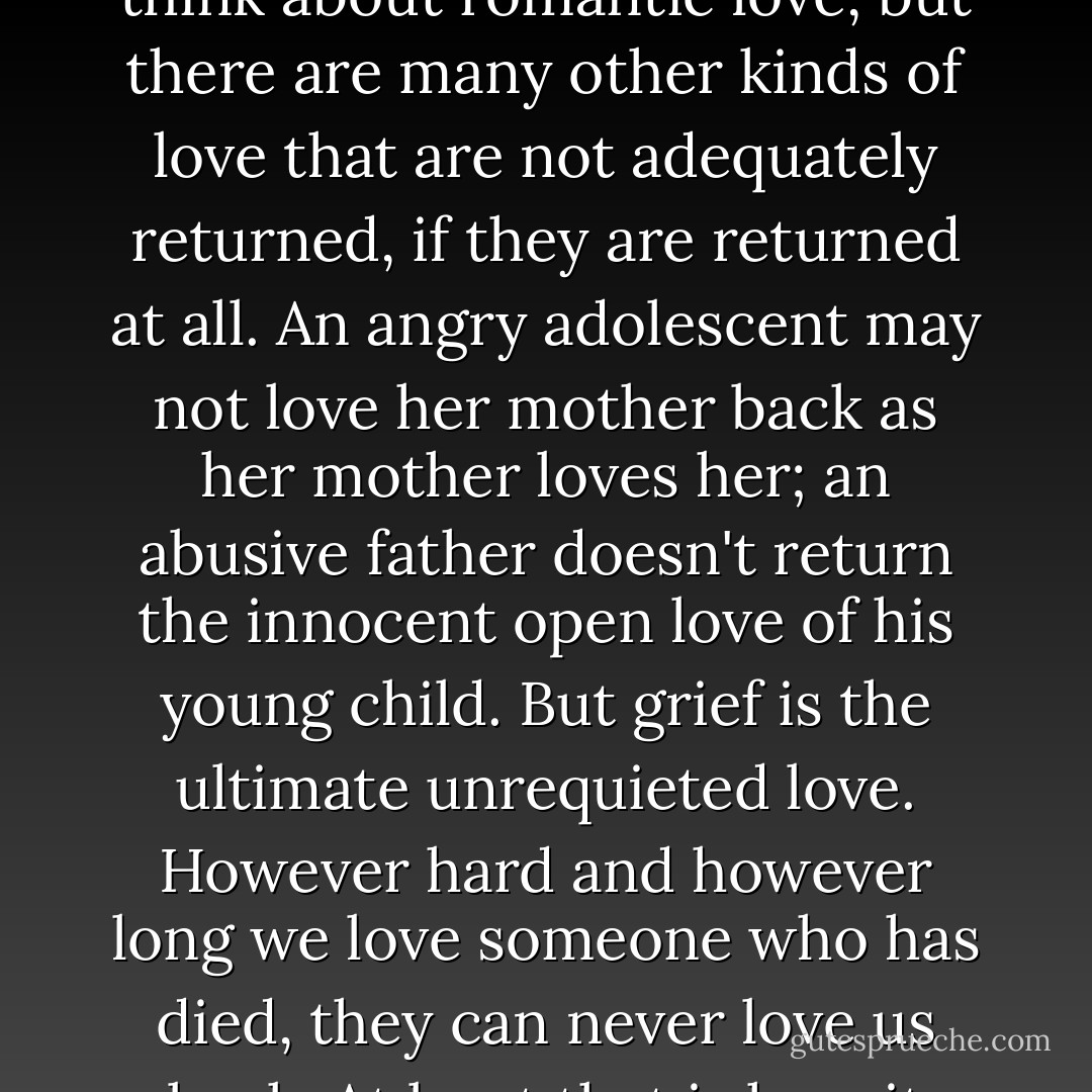 When I talk about unrequited love, most of you probably think about romantic love, but there are many other kinds of love that are not adequately returned, if they are returned at all. An angry adolescent may not love her mother back as her mother loves her; an abusive father doesn't return the innocent open love of his young child. But grief is the ultimate unrequieted love. However hard and however long we love someone who has died, they can never love us back. At least that is how it feels... - Rosamund Lupton