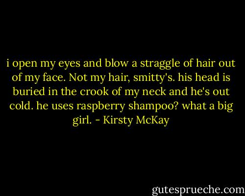 i open my eyes and blow a straggle of hair out of my face. Not my hair, smitty's. his head is buried in the crook of my neck and he's out cold. he uses raspberry shampoo? what a big girl. - Kirsty McKay