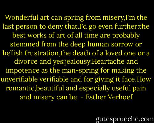 Wonderful art can spring from misery,I'm the last person to deny that.I'd go even further:the best works of art of all time are probably stemmed from the deep human sorrow or hellish frustration,the death of a loved one or a divorce and yes:jealousy.Heartache and impotence as the man-spring for making the unverifiable verifiable and for giving it face.How romantic,beautiful and especially useful pain and misery can be. - Esther Verhoef