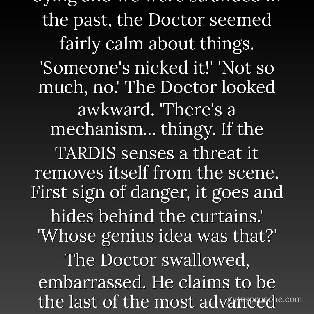 I've lost the TARDIS as well.'<br />I [Amy] was outraged. Considering my husband was dying and we were stranded in the past, the Doctor seemed fairly calm about things. 'Someone's nicked it!'<br />'Not so much, no.' The Doctor looked awkward. 'There's a mechanism... thingy. If the TARDIS senses a threat it removes itself from the scene. First sign of danger, it goes and hides behind the curtains.'<br />'Whose genius idea was that?'<br />The Doctor swallowed, embarrassed. He claims to be the last of the most advanced race in the universe. Sometimes, I'm just not convinced. - James Goss