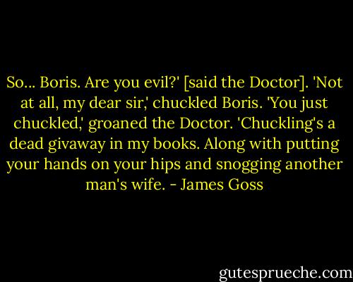 So... Boris. Are you evil?' [said the Doctor].<br />'Not at all, my dear sir,' chuckled Boris.<br />'You just chuckled,' groaned the Doctor. 'Chuckling's a dead givaway in my books. Along with putting your hands on your hips and snogging another man's wife. - James Goss