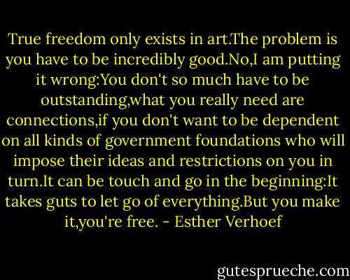 True freedom only exists in art.The problem is you have to be incredibly good.No,I am putting it wrong:You don't so much have to be outstanding,what you really need are connections,if you don't want to be dependent on all kinds of government foundations who will impose their ideas and restrictions on you in turn.It can be touch and go in the beginning:It takes guts to let go of everything.But you make it,you're free. - Esther Verhoef
