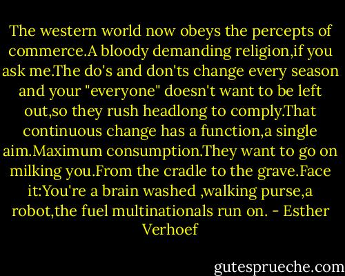 The western world now obeys the percepts of commerce.A bloody demanding religion,if you ask me.The do's and don'ts change every season and your "everyone" doesn't want to be left out,so they rush headlong to comply.That continuous change has a function,a single aim.Maximum consumption.They want to go on milking you.From the cradle to the grave.Face it:You're a brain washed ,walking purse,a robot,the fuel multinationals run on. - Esther Verhoef