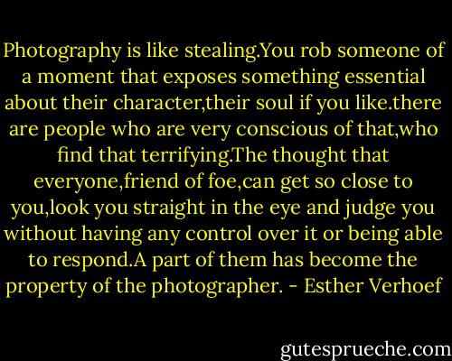 Photography is like stealing.You rob someone of a moment that exposes something essential about their character,their soul if you like.there are people who are very conscious of that,who find that terrifying.The thought that everyone,friend of foe,can get so close to you,look you straight in the eye and judge you without having any control over it or being able to respond.A part of them has become the property of the photographer. - Esther Verhoef