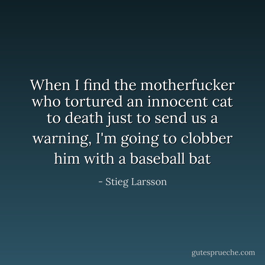 When I find the motherfucker who tortured an innocent cat to death just to send us a warning, I'm going to clobber him with a baseball bat - Stieg Larsson