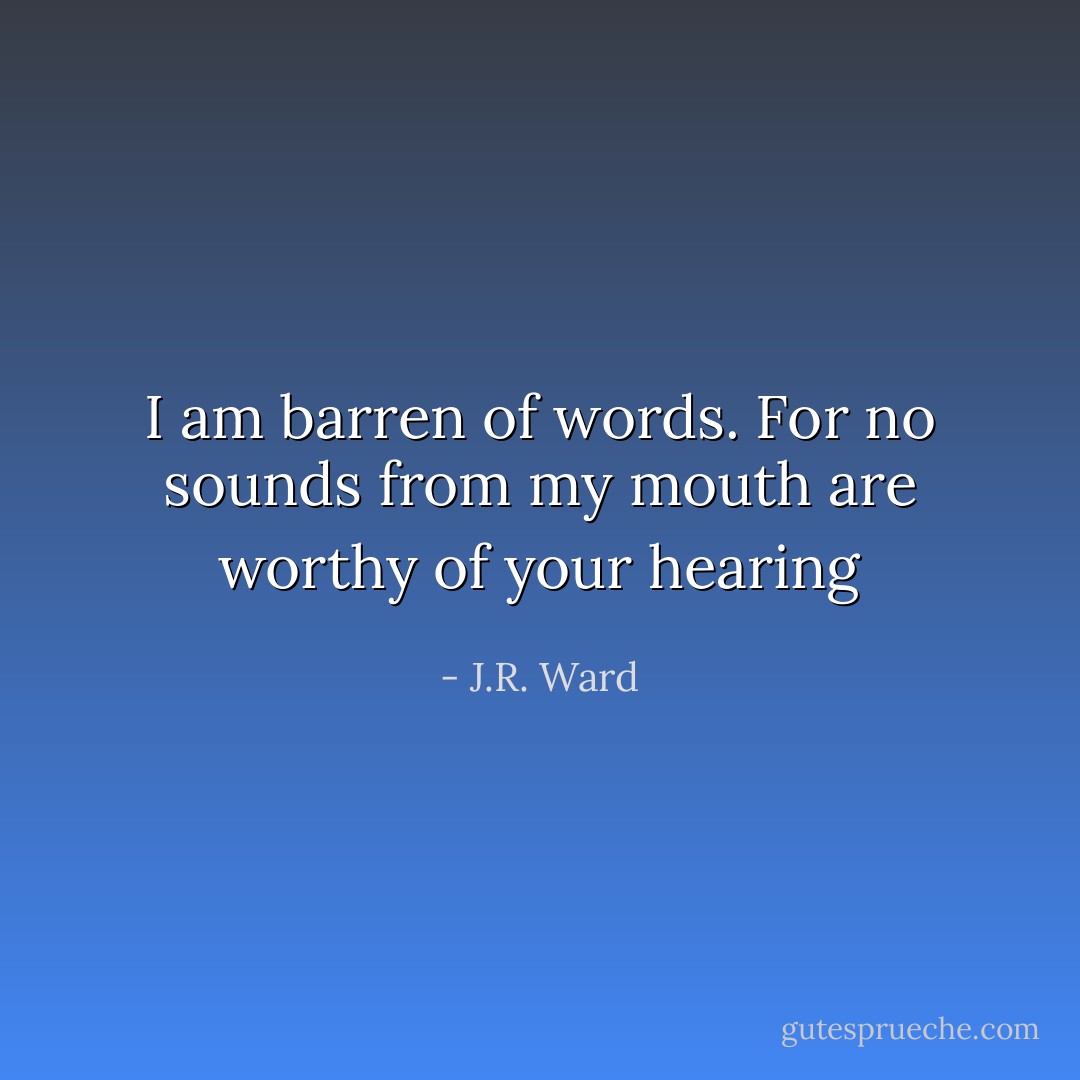 I am barren of words. For no sounds from my mouth are worthy of your hearing - J.R. Ward