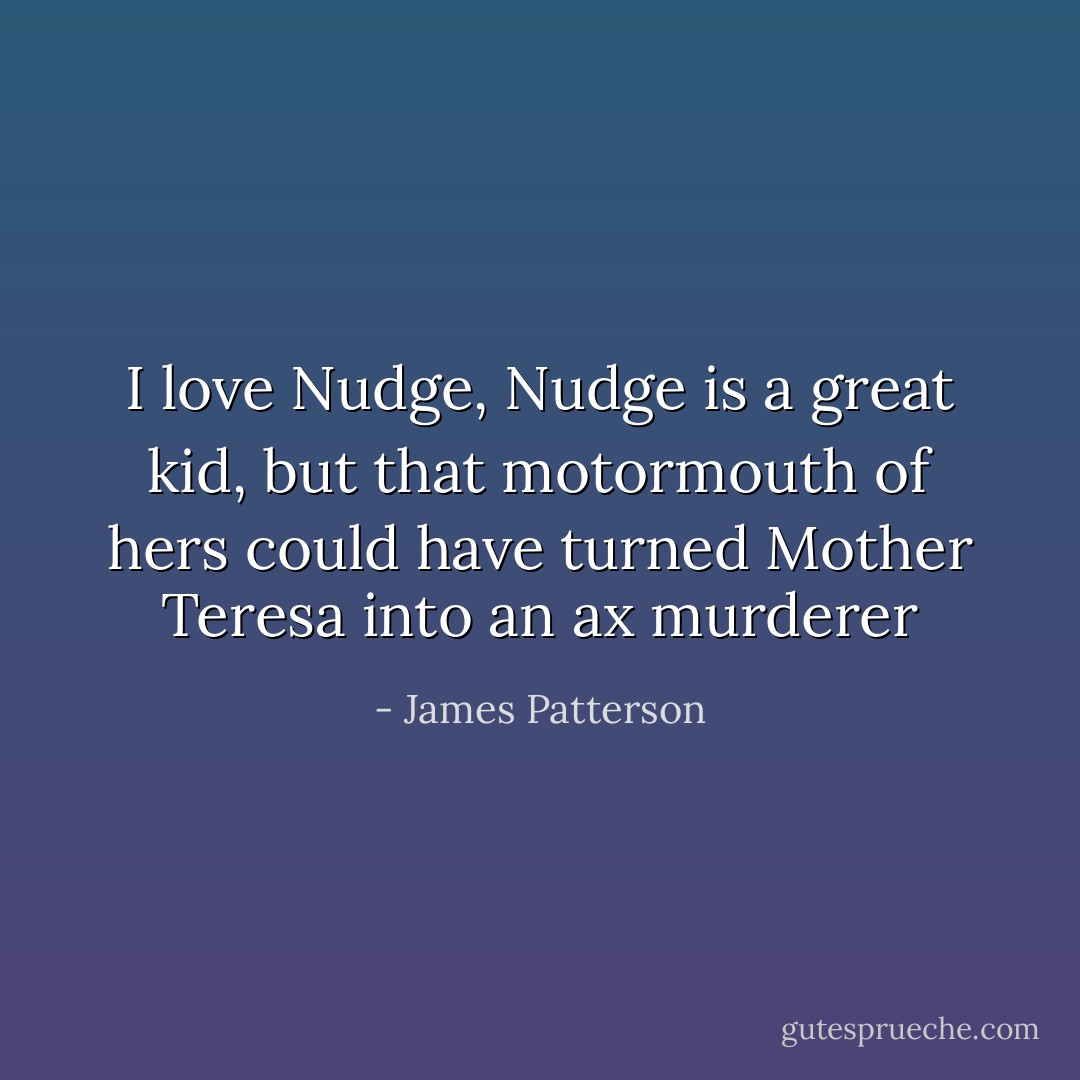 I love Nudge, Nudge is a great kid, but that motormouth of hers could<br />have turned Mother Teresa into an ax murderer - James Patterson