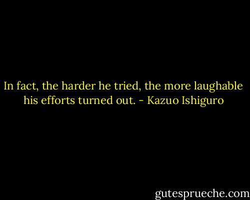 In fact, the harder he tried, the more laughable his efforts turned out. - Kazuo Ishiguro