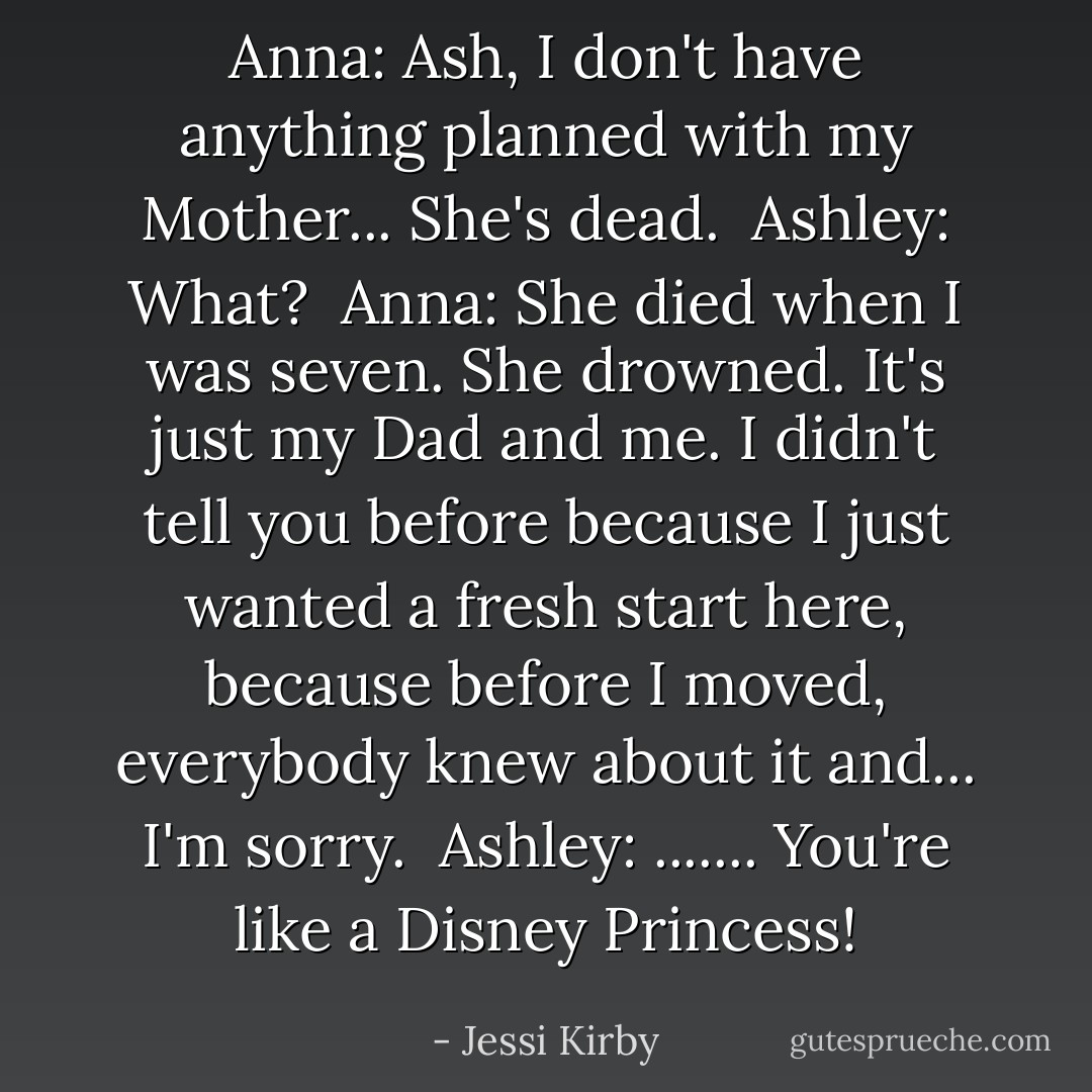 Anna: Ash, I don't have anything planned with my Mother... She's dead.<br /><br />Ashley: What?<br /><br />Anna: She died when I was seven. She drowned. It's just my Dad and me. I didn't tell you before because I just wanted a fresh start here, because before I moved, everybody knew about it and... I'm sorry.<br /><br />Ashley: ....... You're like a Disney Princess! - Jessi Kirby