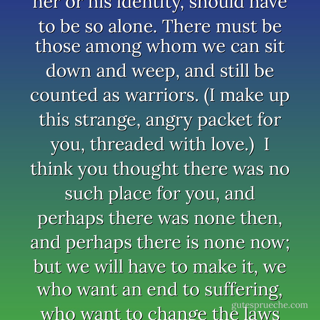 That's why I want to speak to you now.<br /><br />To say: no person, trying to take responsibility for her or his identity, should have to be so alone. There must be those among whom we can sit down and weep, and still be counted as warriors. (I make up this strange, angry packet for you, threaded with love.)<br /><br />I think you thought there was no such place for you, and perhaps there was none then, and perhaps there is none now; but we will have to make it, we who want an end to suffering, who want to change the laws of history, if we are not to give ourselves away. - Adrienne Rich