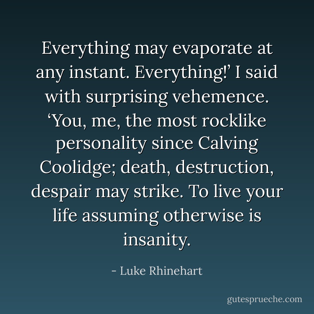 Everything may evaporate at any instant. Everything!’ I said with surprising vehemence. ‘You, me, the most rocklike personality since Calving Coolidge; death, destruction, despair may strike. To live your life assuming otherwise is insanity. - Luke Rhinehart