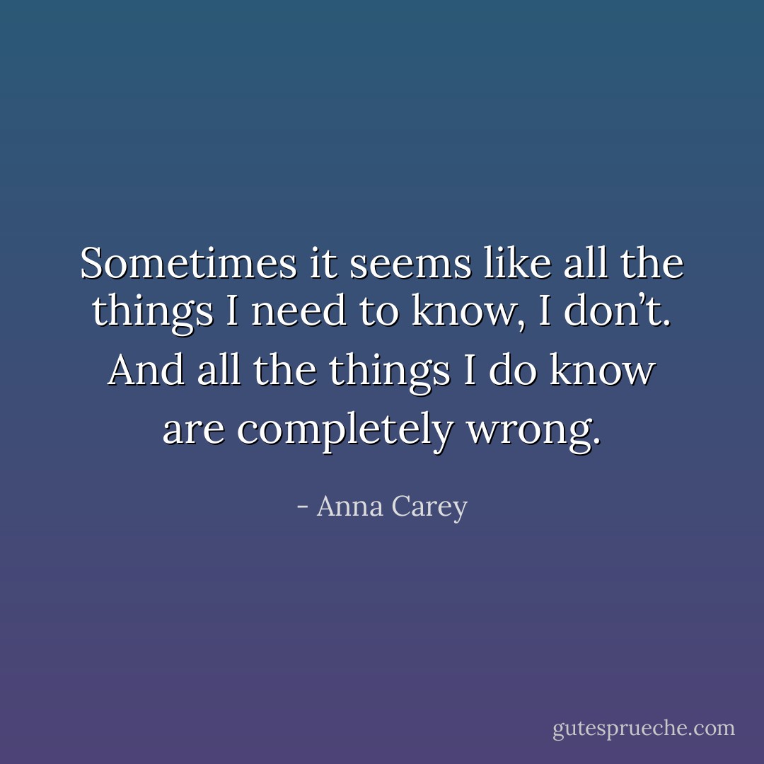 Sometimes it seems like all the things I need to know, I don’t. And all the things I do know are completely wrong. - Anna Carey