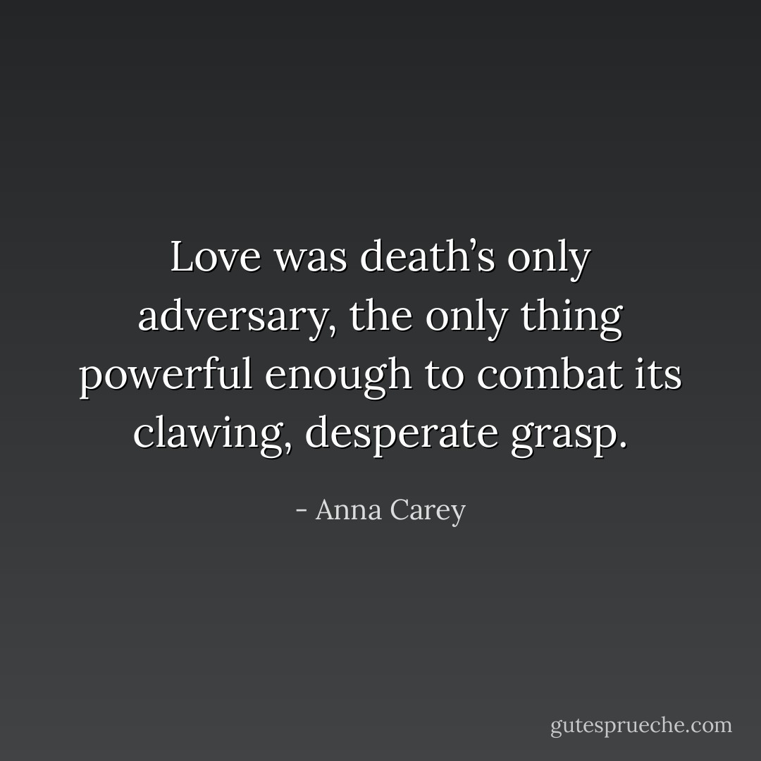 Love was death’s only adversary, the only thing powerful enough to combat its clawing, desperate grasp. - Anna Carey