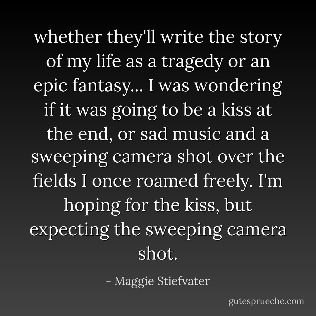 whether they'll write the story of my life as a tragedy or an epic fantasy... I was wondering if it was going to be a kiss at the end, or sad music and a sweeping camera shot over the fields I once roamed freely. I'm hoping for the kiss, but expecting the sweeping camera shot. - Maggie Stiefvater