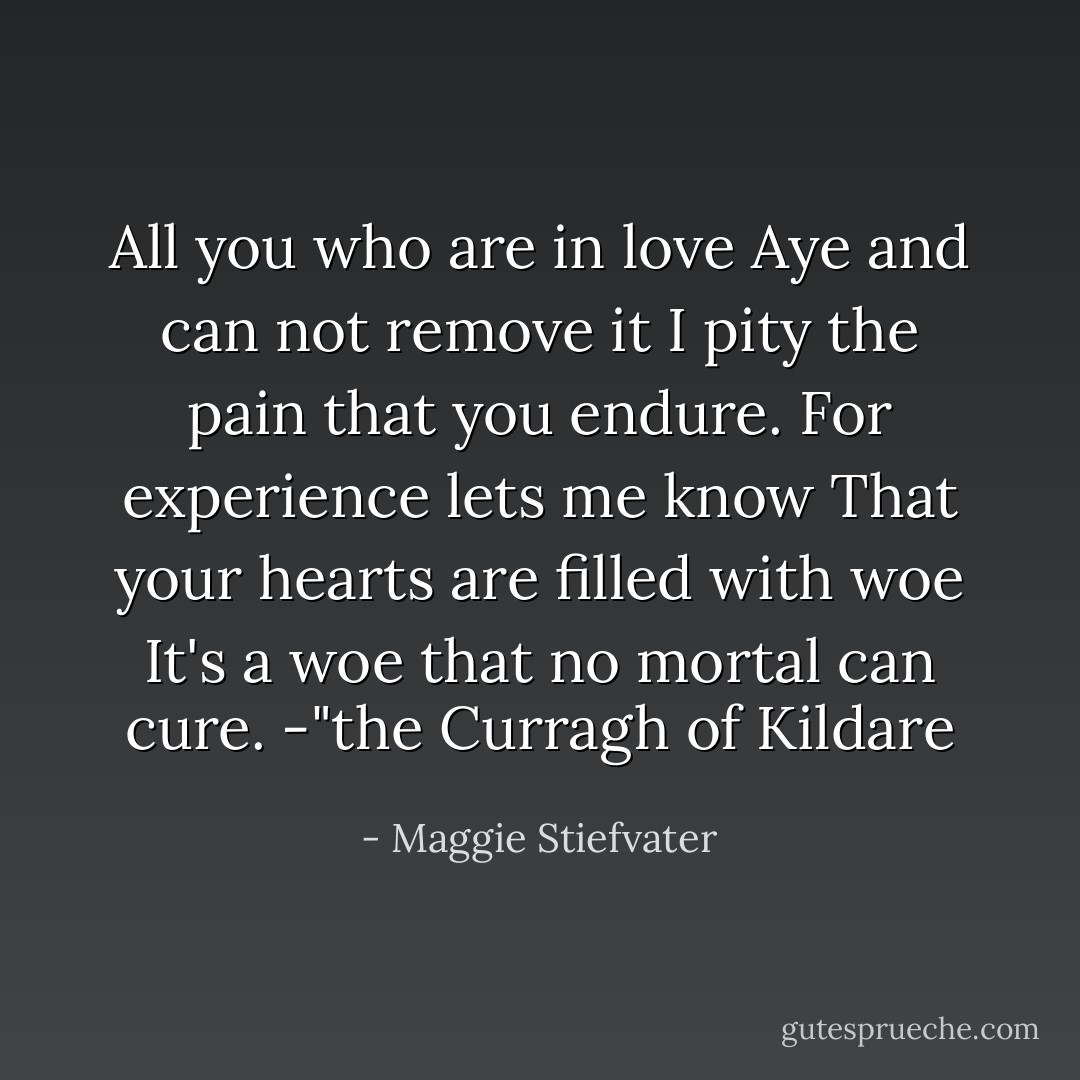 All you who are in love<br />Aye and can not remove it<br />I pity the pain that you endure.<br />For experience lets me know<br />That your hearts are filled with woe<br />It's a woe that no mortal can cure.<br />-"the Curragh of Kildare - Maggie Stiefvater