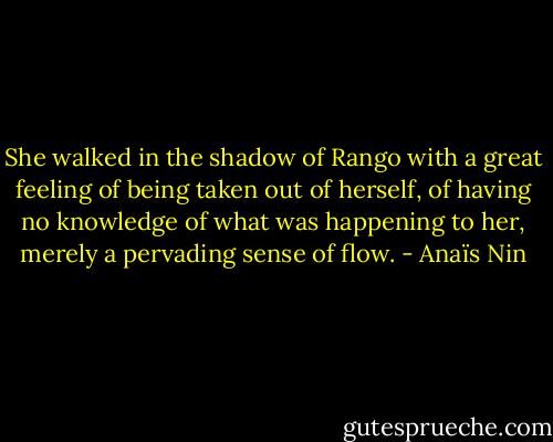 She walked in the shadow of Rango with a great feeling of being taken out of herself, of having no knowledge of what was happening to her, merely a pervading sense of flow. - Anaïs Nin