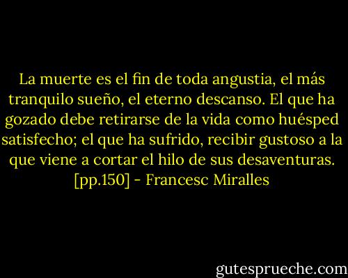 La muerte es el fin de toda angustia, el más tranquilo sueño, el eterno descanso. El que ha gozado debe retirarse de la vida como huésped satisfecho; el que ha sufrido, recibir gustoso a la que viene a cortar el hilo de sus desaventuras. [pp.150] - Francesc Miralles