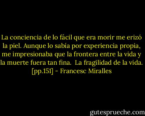La conciencia de lo fácil que era morir me erizó la piel. Aunque lo sabía por experiencia propia, me impresionaba que la frontera entre la vida y la muerte fuera tan fina. <br />La fragilidad de la vida. [pp.151] - Francesc Miralles