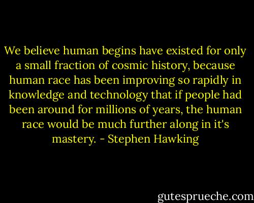 We believe human begins have existed for only a small fraction of cosmic history, because human race has been improving so rapidly in knowledge and technology that if people had been around for millions of years, the human race would be much further along in it's mastery. - Stephen Hawking
