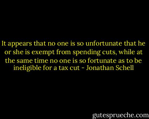 It appears that no one is so unfortunate that he or she is exempt from spending cuts, while at the same time no one is so fortunate as to be ineligible for a tax cut - Jonathan Schell