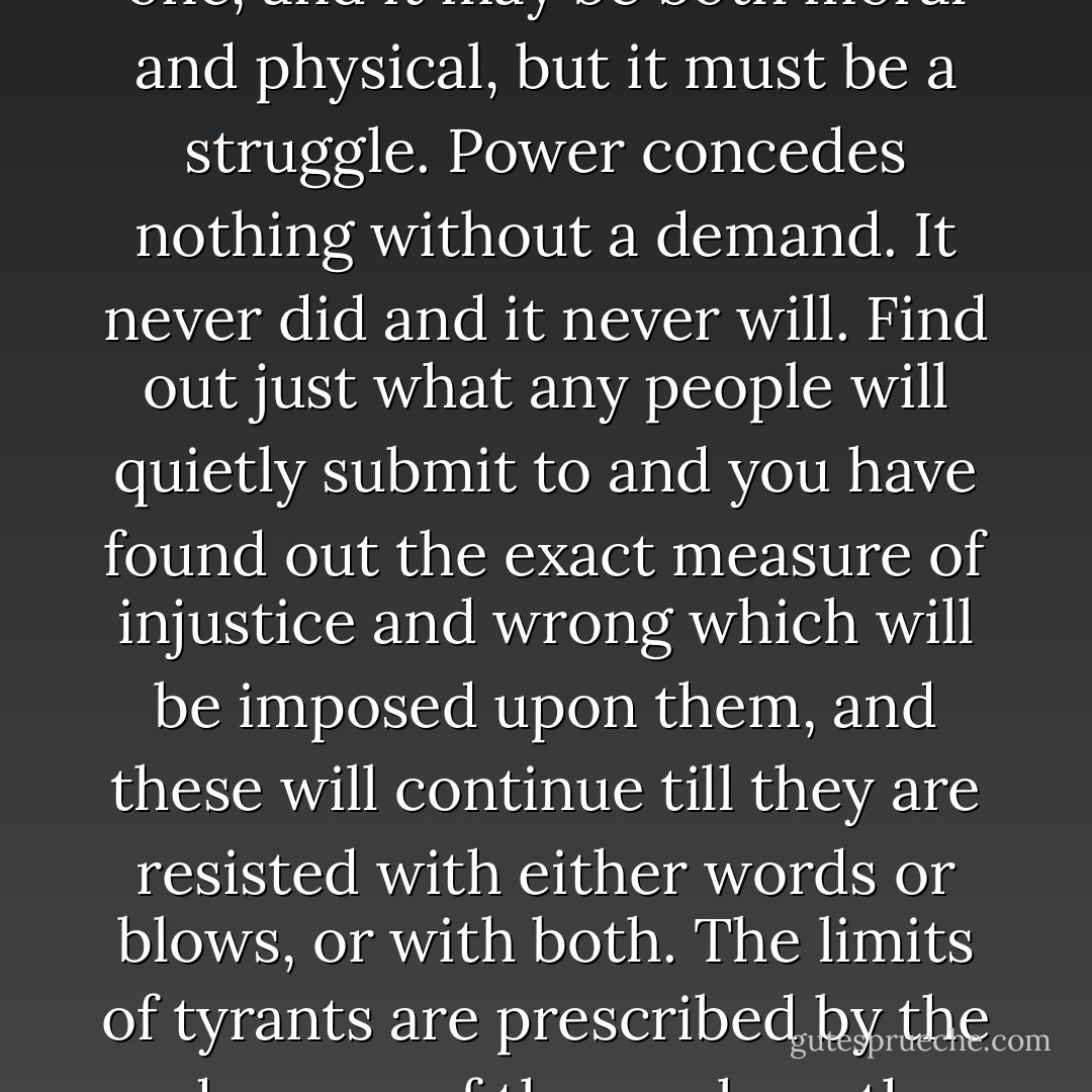 This struggle may be a moral one, or it may be a physical one, and it may be both moral and physical, but it must be a struggle. Power concedes nothing without a demand. It never did and it never will. Find out just what any people will quietly submit to and you have found out the exact measure of injustice and wrong which will be imposed upon them, and these will continue till they are resisted with either words or blows, or with both. The limits of tyrants are prescribed by the endurance of those whom they oppress. - Frederick Douglass