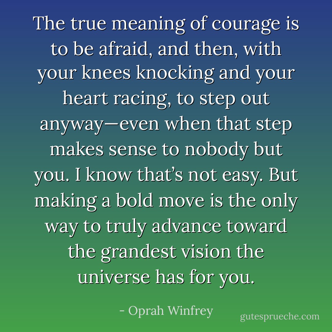 The true meaning of courage is to be afraid, and then, with your knees knocking and your heart racing, to step out anyway—even when that step makes sense to nobody but you. I know that’s not easy. But making a bold move is the only way to truly advance toward the grandest vision the universe has for you. - Oprah Winfrey