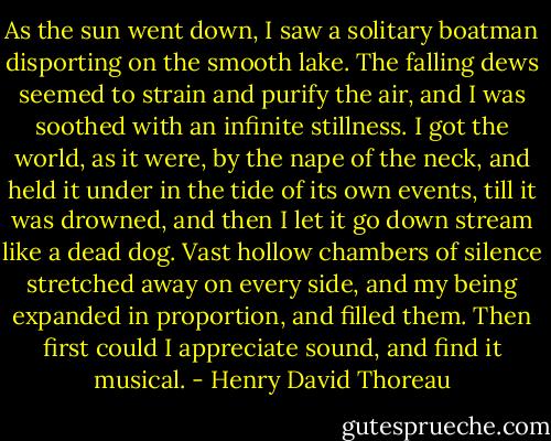 As the sun went down, I saw a solitary boatman disporting on the smooth lake. The falling dews seemed to strain and purify the air, and I was soothed with an infinite stillness. I got the world, as it were, by the nape of the neck, and held it under in the tide of its own events, till it was drowned, and then I let it go down stream like a dead dog. Vast hollow chambers of silence stretched away on every side, and my being expanded in proportion, and filled them. Then first could I appreciate sound, and find it musical. - Henry David Thoreau