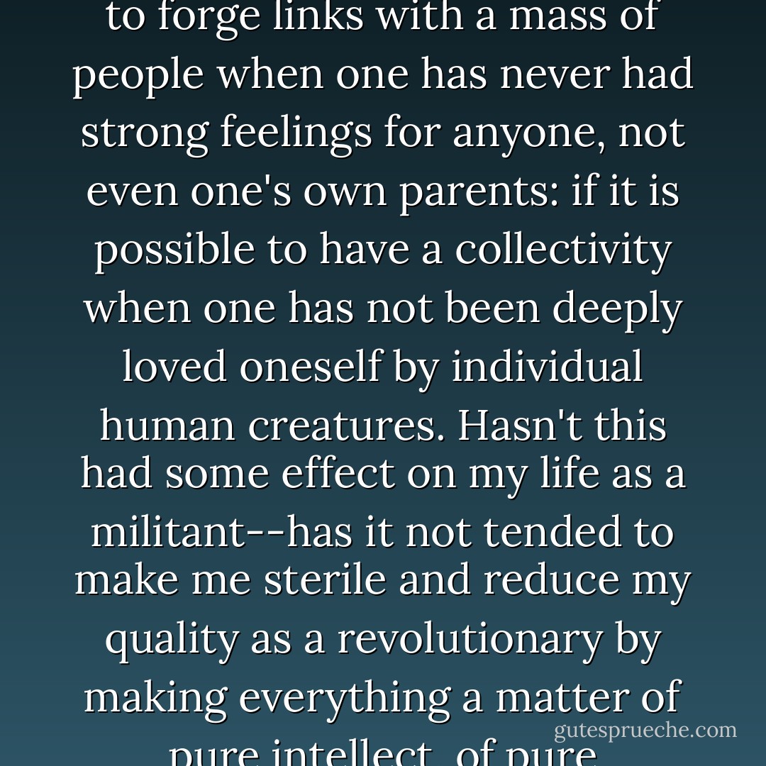 How many times have I wondered if it is really possible to forge links with a mass of people when one has never had strong feelings for anyone, not even one's own parents: if it is possible to have a collectivity when one has not been deeply loved oneself by individual human creatures. Hasn't this had some effect on my life as a militant--has it not tended to make me sterile and reduce my quality as a revolutionary by making everything a matter of pure intellect, of pure mathematical calculation? - Antonio Gramsci
