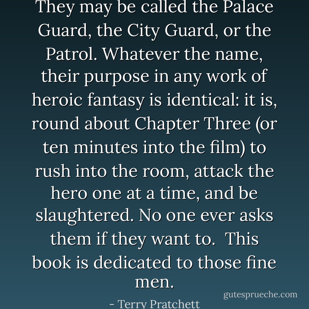 They may be called the Palace Guard, the City Guard, or the Patrol. Whatever the name, their purpose in any work of heroic fantasy is identical: it is, round about Chapter Three (or ten minutes into the film) to rush into the room, attack the hero one at a time, and be slaughtered. No one ever asks them if they want to. <br />This book is dedicated to those fine men. - Terry Pratchett